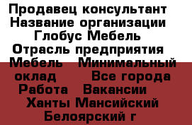 Продавец-консультант › Название организации ­ Глобус-Мебель › Отрасль предприятия ­ Мебель › Минимальный оклад ­ 1 - Все города Работа » Вакансии   . Ханты-Мансийский,Белоярский г.